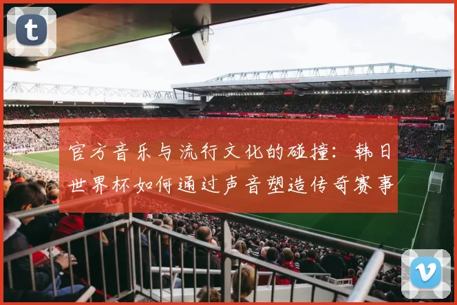 官方音乐与流行文化的碰撞:韩日世界杯如何通过声音塑造传奇赛事