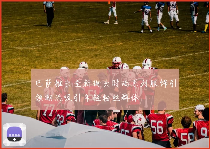 巴萨推出全新街头时尚系列服饰引领潮流吸引年轻粉丝群体