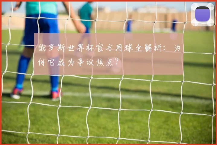俄罗斯世界杯官方用球全解析:为何它成为争议焦点?