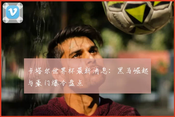 卡塔尔世界杯最新消息:黑马崛起与豪门爆冷盘点