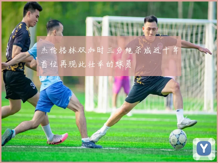 杰伦格林双加时三分绝杀成近十年首位再现此壮举的球员