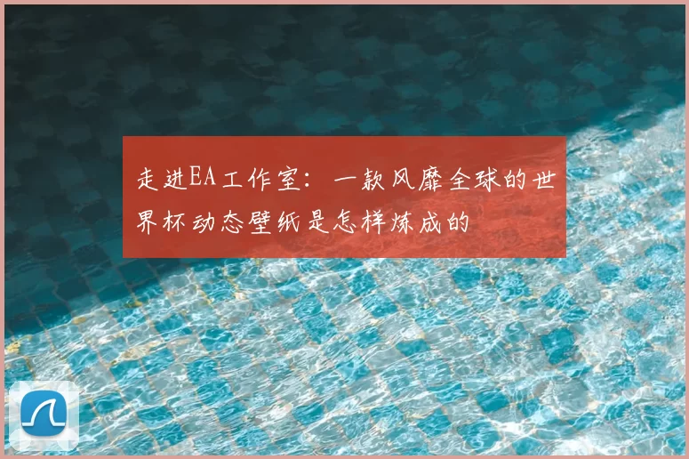 走进EA工作室:一款风靡全球的世界杯动态壁纸是怎样炼成的