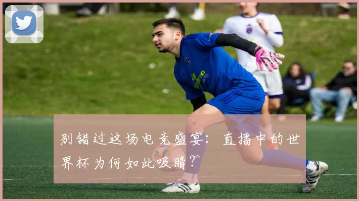 别错过这场电竞盛宴:直播中的世界杯为何如此吸睛?