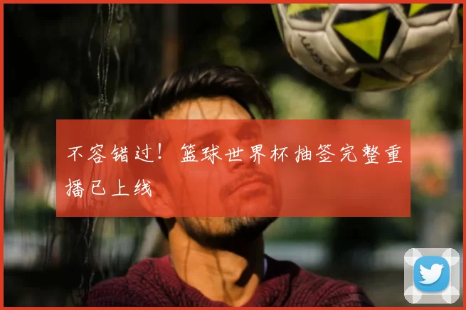 不容错过!篮球世界杯抽签完整重播已上线