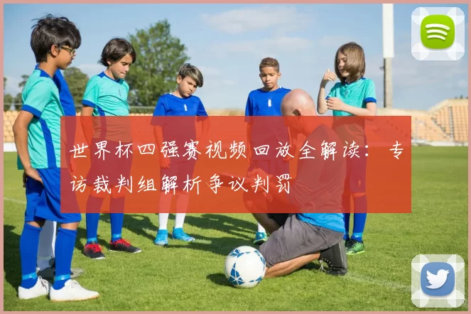 世界杯四强赛视频回放全解读:专访裁判组解析争议判罚