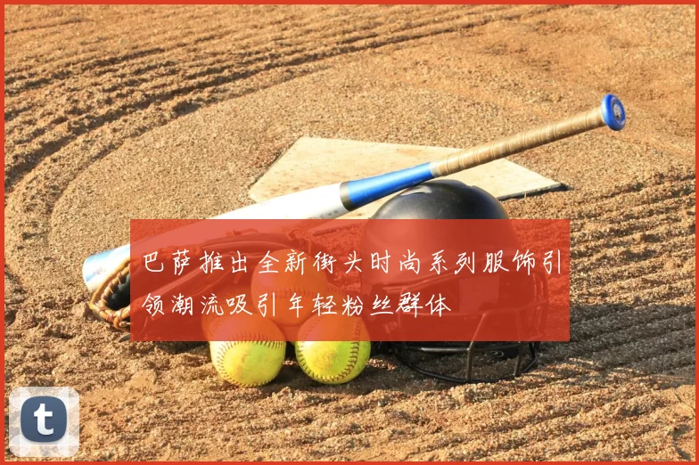 巴萨推出全新街头时尚系列服饰引领潮流吸引年轻粉丝群体