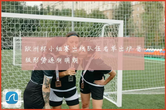 欧洲杯小组赛出线队伍名单出炉 晋级形势逐渐明朗