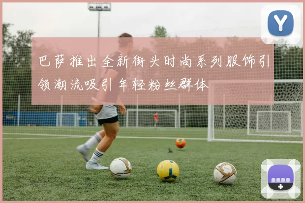 巴萨推出全新街头时尚系列服饰引领潮流吸引年轻粉丝群体