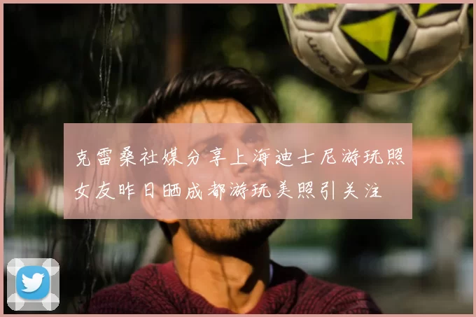 克雷桑社媒分享上海迪士尼游玩照女友昨日晒成都游玩美照引关注