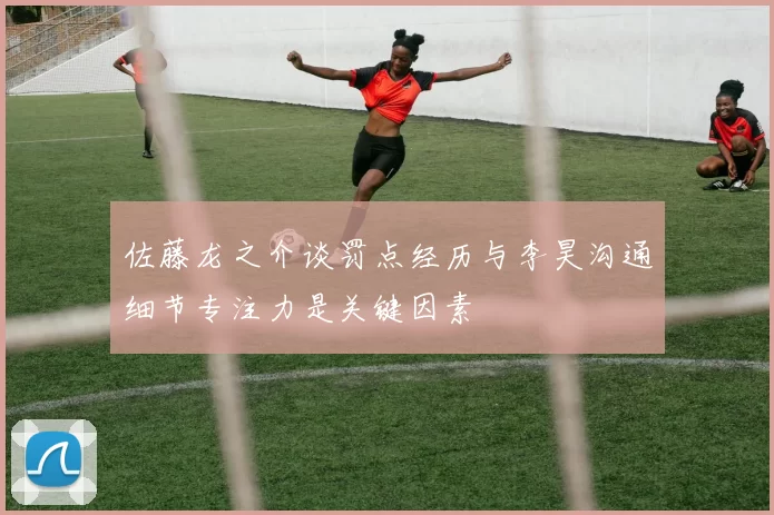 佐藤龙之介谈罚点经历与李昊沟通细节专注力是关键因素