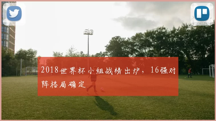 2018世界杯小组战绩出炉,16强对阵格局确定