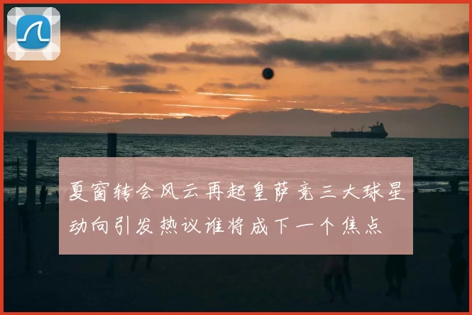 夏窗转会风云再起皇萨竞三大球星动向引发热议谁将成下一个焦点